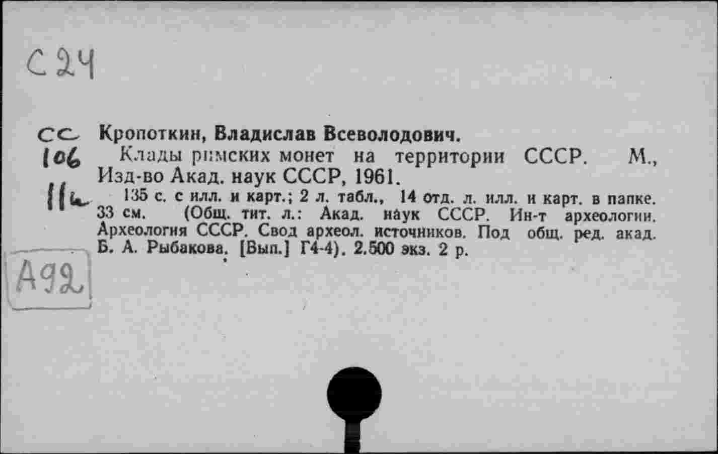 ﻿см

Кропоткин, Владислав Всеволодович.
Клады римских монет на территории СССР. М., Изд-во Акад, наук СССР, 1961.
135 с. с илл. и карт.; 2 л. табл., 14 отд. л. илл. и карт, в папке.
33 см. (Общ. тит. л.: Акад, наук СССР. Ин-т археологии. Археология СССР. Свод археол. источников. Под общ. ред. акад. Б. А. Рыбакова. [Вып.] Г4-4). 2.500 экз. 2 р.
